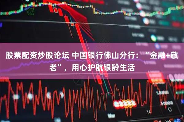 股票配资炒股论坛 中国银行佛山分行：“金融+敬老”，用心护航银龄生活