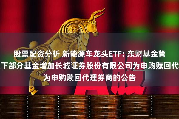 股票配资分析 新能源车龙头ETF: 东财基金管理有限公司旗下部分基金增加长城证券股份有限公司为申购赎回代理券商的公告