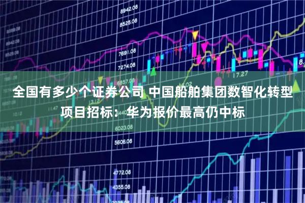 全国有多少个证券公司 中国船舶集团数智化转型项目招标：华为报价最高仍中标